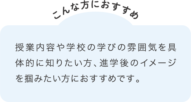 授業内容や学校の学びの雰囲気を具体的に知りたい方、進学後のイメージを掴みたい方におすすめです。