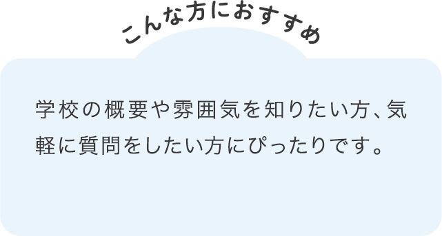 学校の概要や雰囲気を知りたい方、気軽に質問をしたい方にぴったりです。