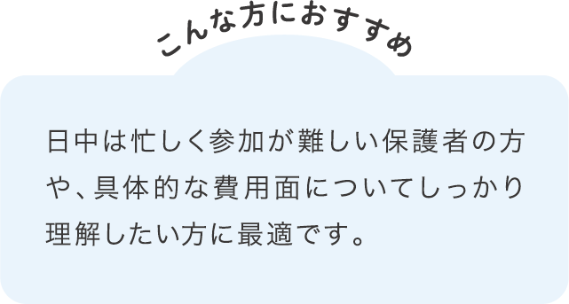 日中は忙しく参加が難しい保護者の方や、具体的な費用面についてしっかり理解したい方に最適です。