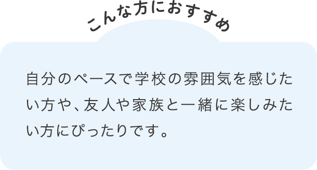 自分のペースで学校の雰囲気を感じたい方や、友人や家族と一緒に楽しみたい方にぴったりです。