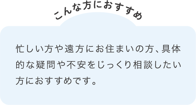 忙しい方や遠方にお住まいの方、具体的な疑問や不安をじっくり相談したい方におすすめです。